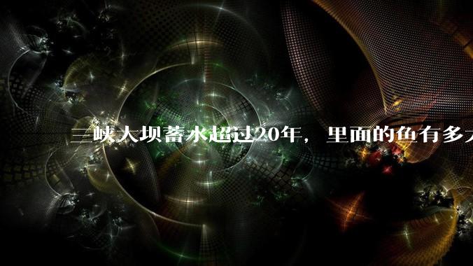 三峡大坝蓄水超过20年，里面的鱼有多大？
