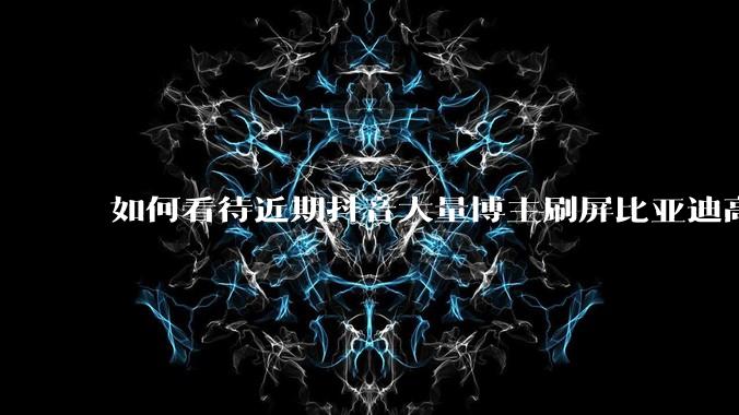 如何看待近期抖音大量博主刷屏比亚迪高端化失败？